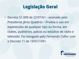Legislação Geral

• Decreto 51.009 de 22/07/61 - assinado pelo
  Presidente Jânio Quadros – Proibia o uso em
  espetáculos de qualquer tipo ou forma, em
  clubes, auditórios, palcos ou estúdios de rádio e
  televisão. Foi revogado pelo Fernando Collor com
  o Decreto 11 de 19/01/1991.
 