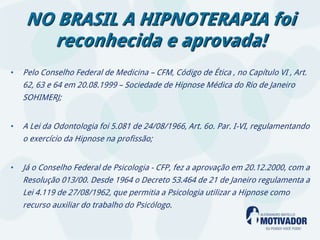 NO BRASIL A HIPNOTERAPIA foi
      reconhecida e aprovada!
•   Pelo Conselho Federal de Medicina – CFM, Código de Ética , no Capítulo VI , Art.
    62, 63 e 64 em 20.08.1999 – Sociedade de Hipnose Médica do Rio de Janeiro
    SOHIMERJ;


•   A Lei da Odontologia foi 5.081 de 24/08/1966, Art. 6o. Par. I-VI, regulamentando
    o exercício da Hipnose na profissão;


•   Já o Conselho Federal de Psicologia - CFP, fez a aprovação em 20.12.2000, com a
    Resolução 013/00. Desde 1964 o Decreto 53.464 de 21 de Janeiro regulamenta a
    Lei 4.119 de 27/08/1962, que permitia a Psicologia utilizar a Hipnose como
    recurso auxiliar do trabalho do Psicólogo.
 
