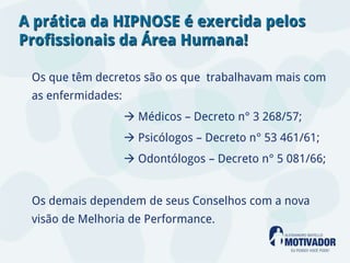A prática da HIPNOSE é exercida pelos
Profissionais da Área Humana!

 Os que têm decretos são os que trabalhavam mais com
 as enfermidades:
                     Médicos – Decreto n° 3 268/57;
                     Psicólogos – Decreto n° 53 461/61;
                     Odontólogos – Decreto n° 5 081/66;


 Os demais dependem de seus Conselhos com a nova
 visão de Melhoria de Performance.
 