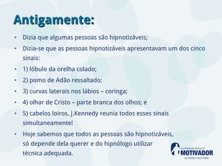 Antigamente:
• Dizia que algumas pessoas são hipnotizáveis;
• Dizia-se que as pessoas hipnotizáveis apresentavam um dos cinco
   sinais:
• 1) lóbulo da orelha colado;
• 2) pomo de Adão ressaltado;
• 3) curvas laterais nos lábios – coringa;
• 4) olhar de Cristo – parte branca dos olhos; e
• 5) cabelos loiros. J.Kennedy reunia todos esses sinais
   simultaneamente!
• Hoje sabemos que todos as pessoas são hipnotizáveis,
   só depende dela querer e do hipnólogo utilizar
   técnica adequada.
 