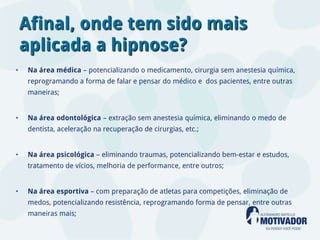 Afinal, onde tem sido mais
    aplicada a hipnose?
•   Na área médica – potencializando o medicamento, cirurgia sem anestesia química,
    reprogramando a forma de falar e pensar do médico e dos pacientes, entre outras
    maneiras;


•   Na área odontológica – extração sem anestesia química, eliminando o medo de
    dentista, aceleração na recuperação de cirurgias, etc.;


•   Na área psicológica – eliminando traumas, potencializando bem-estar e estudos,
    tratamento de vícios, melhoria de performance, entre outros;


•   Na área esportiva – com preparação de atletas para competições, eliminação de
    medos, potencializando resistência, reprogramando forma de pensar, entre outras
    maneiras mais;
 