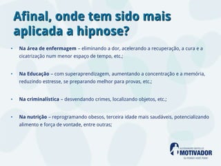 Afinal, onde tem sido mais
    aplicada a hipnose?
•   Na área de enfermagem – eliminando a dor, acelerando a recuperação, a cura e a
    cicatrização num menor espaço de tempo, etc.;


•   Na Educação – com superaprendizagem, aumentando a concentração e a memória,
    reduzindo estresse, se preparando melhor para provas, etc.;


•   Na criminalística – desvendando crimes, localizando objetos, etc.;


•   Na nutrição – reprogramando obesos, terceira idade mais saudáveis, potencializando
    alimento e força de vontade, entre outras;
 