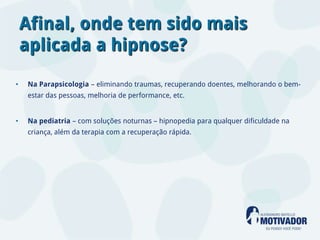 Afinal, onde tem sido mais
    aplicada a hipnose?

•   Na Parapsicologia – eliminando traumas, recuperando doentes, melhorando o bem-
    estar das pessoas, melhoria de performance, etc.


•   Na pediatria – com soluções noturnas – hipnopedia para qualquer dificuldade na
    criança, além da terapia com a recuperação rápida.
 