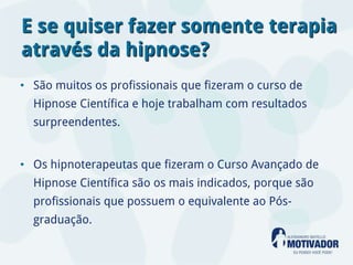 E se quiser fazer somente terapia
através da hipnose?
• São muitos os profissionais que fizeram o curso de
  Hipnose Científica e hoje trabalham com resultados
  surpreendentes.


• Os hipnoterapeutas que fizeram o Curso Avançado de
  Hipnose Científica são os mais indicados, porque são
  profissionais que possuem o equivalente ao Pós-
  graduação.
 