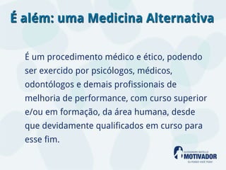 É além: uma Medicina Alternativa

  É um procedimento médico e ético, podendo
  ser exercido por psicólogos, médicos,
  odontólogos e demais profissionais de
  melhoria de performance, com curso superior
  e/ou em formação, da área humana, desde
  que devidamente qualificados em curso para
  esse fim.
 