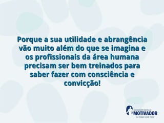 Porque a sua utilidade e abrangência
vão muito além do que se imagina e
  os profissionais da área humana
  precisam ser bem treinados para
   saber fazer com consciência e
              convicção!
 