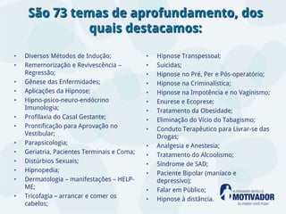 São 73 temas de aprofundamento, dos
               quais destacamos:

•   Diversos Métodos de Indução;             •   Hipnose Transpessoal;
•   Rememorização e Revivescência –          •   Suicidas;
    Regressão;                               •   Hipnose no Pré, Per e Pós-operatório;
•   Gênese das Enfermidades;                 •   Hipnose na Criminalística;
•   Aplicações da Hipnose;                   •   Hipnose na Impotência e no Vaginismo;
•   Hipno-psico-neuro-endócrino              •   Enurese e Ecoprese;
    Imunologia;                              •   Tratamento da Obesidade;
•   Profilaxia do Casal Gestante;            •   Eliminação do Vício do Tabagismo;
•   Prontificação para Aprovação no          •   Conduto Terapêutico para Livrar-se das
    Vestibular;                                  Drogas;
•   Parapsicologia;                          •   Analgesia e Anestesia;
•   Geriatria, Pacientes Terminais e Coma;   •   Tratamento do Alcoolismo;
•   Distúrbios Sexuais;                      •   Síndrome de SAD;
•   Hipnopedia;                              •   Paciente Bipolar (maníaco e
•   Dermatologia – manifestações – HELP-         depressivo);
    ME;                                      •   Falar em Público;
•   Tricofagia – arrancar e comer os         •   Hipnose à distância.
    cabelos;
 