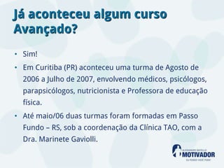 Já aconteceu algum curso
Avançado?
• Sim!
• Em Curitiba (PR) aconteceu uma turma de Agosto de
  2006 a Julho de 2007, envolvendo médicos, psicólogos,
  parapsicólogos, nutricionista e Professora de educação
  física.
• Até maio/06 duas turmas foram formadas em Passo
  Fundo – RS, sob a coordenação da Clínica TAO, com a
  Dra. Marinete Gaviolli.
 