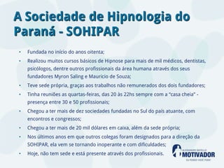 A Sociedade de Hipnologia do
Paraná - SOHIPAR
•   Fundada no início do anos oitenta;
•   Realizou muitos cursos básicos de Hipnose para mais de mil médicos, dentistas,
    psicólogos, dentre outros profissionais da área humana através dos seus
    fundadores Myron Saling e Mauricio de Souza;
•   Teve sede própria, graças aos trabalhos não remunerados dos dois fundadores;
•   Tinha reuniões as quartas-feiras, das 20 às 22hs sempre com a “casa cheia” -
    presença entre 30 e 50 profissionais;
•   Chegou a ter mais de dez sociedades fundadas no Sul do país atuante, com
    encontros e congressos;
•   Chegou a ter mais de 20 mil dólares em caixa, além da sede própria;
•   Nos últimos anos em que outros colegas foram designados para a direção da
    SOHIPAR, ela vem se tornando inoperante e com dificuldades;
•   Hoje, não tem sede e está presente através dos profissionais.
 