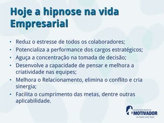 Hoje a hipnose na vida
Empresarial
• Reduz o estresse de todos os colaboradores;
• Potencializa a performance dos cargos estratégicos;
• Aguça a concentração na tomada de decisão;
• Desenvolve a capacidade de pensar e melhora a
  criatividade nas equipes;
• Melhora o Relacionamento, elimina o conflito e cria
  sinergia;
• Facilita o cumprimento das metas, dentre outras
  aplicabilidade.
 