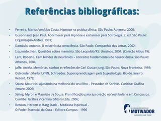 Referências bibliográficas:
•   Ferreira, Marlus Venícius Costa. Hipnose na prática clínica. São Paulo: Atheneu, 2000;
•   Guyonnaud, Jean Paul. Adormecer pela Hipnose e esclarecer pela Sofrologia. 2. ed. São Paulo:
    Organização Andrei, 1981;
•   Damásio, Antonio. O mistério da consciência. São Paulo: Companhia das Letras, 2002;
•   Izquierdo, Iván. Questões sobre memória. São Leopoldo/RS: Unisinos, 2004. (Coleção Aldus 19);
•   Lent, Roberto. Cem bilhões de neurônios – conceitos fundamentais de neurociência. São Paulo:
    Atheneu, 2004;
•   Jaffe, Aniela. Memórias, sonhos e reflexões de Carl Gustav Jung. São Paulo: Nova Fronteira, 1989;
•   Ostronder, Sheila; LYNN, Schroedes. Superaprendizagem pela Sugestiologia. Rio de Janeiro:
    Record, 1978;
•   Souza, Mauricio. Ajudando na melhoria do seu filho – Pescador de Sonhos. Curitiba: Gráfica
    Amaro, 2006;
•   Saling, Myron e Mauricio de Souza. Prontificação para aprovação no Vestibular e em Concursos.
    Curitiba: Gráfica Vicentina Editora Ltda, 2006;
•   Benson, Herbert e Marg Stark – Medicina Espiritual –
    O Poder Essencial da Cura – Editora Campus - 1996
 