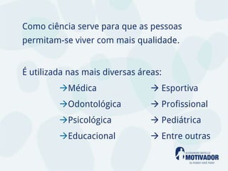 Como ciência serve para que as pessoas
permitam-se viver com mais qualidade.


É utilizada nas mais diversas áreas:
         Médica                  Esportiva
         Odontológica            Profissional
         Psicológica             Pediátrica
         Educacional             Entre outras
 