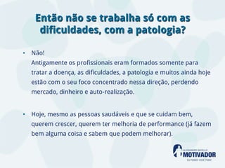 Então não se trabalha só com as
    dificuldades, com a patologia?

• Não!
  Antigamente os profissionais eram formados somente para
  tratar a doença, as dificuldades, a patologia e muitos ainda hoje
  estão com o seu foco concentrado nessa direção, perdendo
  mercado, dinheiro e auto-realização.


• Hoje, mesmo as pessoas saudáveis e que se cuidam bem,
  querem crescer, querem ter melhoria de performance (já fazem
  bem alguma coisa e sabem que podem melhorar).
 