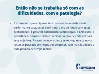 Então não se trabalha só com as
    dificuldades, com a patologia?

• É ai também que a hipnose tem colaborado! A melhoria de
  performance passa a ser o principal pano de fundo com esses
  profissionais. É possível potencializar a motivação, o bem estar, a
  persistência. Torna-se fácil redirecionar o foco de cada um para
  seus objetivos. Através do inconsciente se reprograma os novos
  recursos para que se chegue aonde quiser, com mais facilidade e
  num período de tempo menor.
 