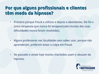 Por que alguns profissionais e clientes
têm medo da hipnose?
  • Primeiro porque Freud a utilizou e depois a abandonou. Ele foi o
    único terapeuta que nunca foi terapeutizado (muitas das suas
    dificuldades nunca foram resolvidas).


  • Alguns professores nas faculdades sem saber usar, porque não
    aprenderam, preferem botar a culpa em Freud;


  • No passado e ainda hoje muitos charlatães usam e abusam da
    hipnose;
 
