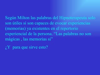 Según Milton las palabras del Hipnoterapeuta solo
son útiles si son capaces de evocar experiencias
(memorias) ya existentes en el repertorio
experiencial de la persona. “Las palabras no son
mágicas , las memorias si”
¿Y para que sirve esto?
 