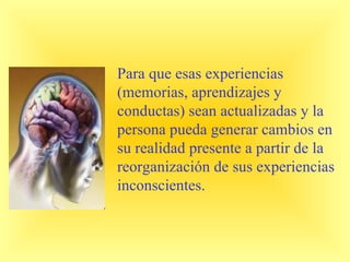 Para que esas experiencias
(memorias, aprendizajes y
conductas) sean actualizadas y la
persona pueda generar cambios en
su realidad presente a partir de la
reorganización de sus experiencias
inconscientes.
 