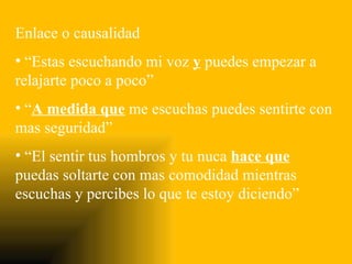 Enlace o causalidad
• “Estas escuchando mi voz y puedes empezar a
relajarte poco a poco”
• “A medida que me escuchas puedes sentirte con
mas seguridad”
• “El sentir tus hombros y tu nuca hace que
puedas soltarte con mas comodidad mientras
escuchas y percibes lo que te estoy diciendo”
 