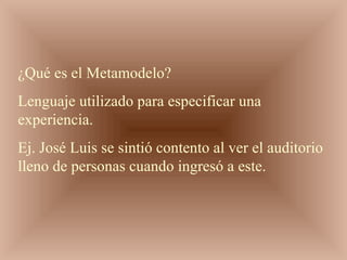 ¿Qué es el Metamodelo?
Lenguaje utilizado para especificar una
experiencia.
Ej. José Luis se sintió contento al ver el auditorio
lleno de personas cuando ingresó a este.
 