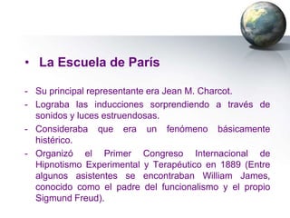 • La Escuela de París

- Su principal representante era Jean M. Charcot.
- Lograba las inducciones sorprendiendo a través de
  sonidos y luces estruendosas.
- Consideraba que era un fenómeno básicamente
  histérico.
- Organizó el Primer Congreso Internacional de
  Hipnotismo Experimental y Terapéutico en 1889 (Entre
  algunos asistentes se encontraban William James,
  conocido como el padre del funcionalismo y el propio
  Sigmund Freud).
 