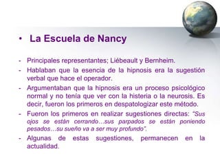 • La Escuela de Nancy

- Principales representantes; Liébeault y Bernheim.
- Hablaban que la esencia de la hipnosis era la sugestión
  verbal que hace el operador.
- Argumentaban que la hipnosis era un proceso psicológico
  normal y no tenía que ver con la histeria o la neurosis. Es
  decir, fueron los primeros en despatologizar este método.
- Fueron los primeros en realizar sugestiones directas: “Sus
  ojos se están cerrando…sus parpados se están poniendo
  pesados…su sueño va a ser muy profundo”.
- Algunas de     estas   sugestiones,   permanecen    en   la
  actualidad.
 