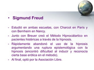 • Sigmund Freud

- Estudió en ambas escuelas, con Charcot en París y
  con Bernheim en Nancy.
- Junto con Breuer creó el Método Hipnocátartico en
  pacientes histéricas a través de la hipnosis.
- Rápidamente abandonó el uso de la hipnosis
  argumentando una ruptura epistemológica con la
  hipnosis (encontró dificultad al inducir y reconocía
  cierta base erótica en el método).
- Al final, optó por la Asociación Libre.
 