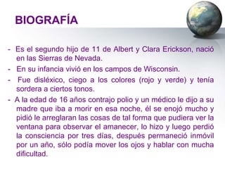BIOGRAFÍA

- Es el segundo hijo de 11 de Albert y Clara Erickson, nació
  en las Sierras de Nevada.
- En su infancia vivió en los campos de Wisconsin.
- Fue disléxico, ciego a los colores (rojo y verde) y tenía
  sordera a ciertos tonos.
- A la edad de 16 años contrajo polio y un médico le dijo a su
  madre que iba a morir en esa noche, él se enojó mucho y
  pidió le arreglaran las cosas de tal forma que pudiera ver la
  ventana para observar el amanecer, lo hizo y luego perdió
  la consciencia por tres días, después permaneció inmóvil
  por un año, sólo podía mover los ojos y hablar con mucha
  dificultad.
 
