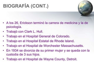 BIOGRAFÍA (CONT.)


• A los 26, Erickson terminó la carrera de medicina y la de
  psicología.
• Trabajó con Clark L. Hull.
• Trabajo en el Hospital General de Colorado.
• Trabajo en el Hospital Estatal de Rhode Island.
• Trabajo en el Hospital de Worchester Massachusetts.
• En 1934 se divorcia de su primer mujer y se queda con la
  custodia de 3 sus hijos.
• Trabajo en el Hospital de Wayne County, Detroit.
 