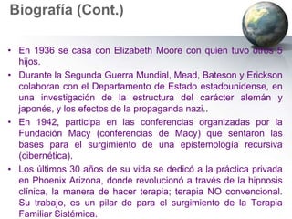 Biografía (Cont.)

• En 1936 se casa con Elizabeth Moore con quien tuvo otros 5
  hijos.
• Durante la Segunda Guerra Mundial, Mead, Bateson y Erickson
  colaboran con el Departamento de Estado estadounidense, en
  una investigación de la estructura del carácter alemán y
  japonés, y los efectos de la propaganda nazi..
• En 1942, participa en las conferencias organizadas por la
  Fundación Macy (conferencias de Macy) que sentaron las
  bases para el surgimiento de una epistemología recursiva
  (cibernética).
• Los últimos 30 años de su vida se dedicó a la práctica privada
  en Phoenix Arizona, donde revolucionó a través de la hipnosis
  clínica, la manera de hacer terapia; terapia NO convencional.
  Su trabajo, es un pilar de para el surgimiento de la Terapia
  Familiar Sistémica.
 