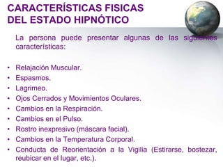 CARACTERÍSTICAS FISICAS
DEL ESTADO HIPNÓTICO
    La persona puede presentar algunas de las siguientes
    características:

•   Relajación Muscular.
•   Espasmos.
•   Lagrimeo.
•   Ojos Cerrados y Movimientos Oculares.
•   Cambios en la Respiración.
•   Cambios en el Pulso.
•   Rostro inexpresivo (máscara facial).
•   Cambios en la Temperatura Corporal.
•   Conducta de Reorientación a la Vigilia (Estirarse, bostezar,
    reubicar en el lugar, etc.).
 