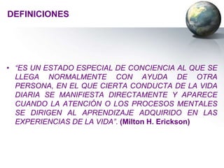 DEFINICIONES




• “ES UN ESTADO ESPECIAL DE CONCIENCIA AL QUE SE
  LLEGA NORMALMENTE CON AYUDA DE OTRA
  PERSONA, EN EL QUE CIERTA CONDUCTA DE LA VIDA
  DIARIA SE MANIFIESTA DIRECTAMENTE Y APARECE
  CUANDO LA ATENCIÓN O LOS PROCESOS MENTALES
  SE DIRIGEN AL APRENDIZAJE ADQUIRIDO EN LAS
  EXPERIENCIAS DE LA VIDA”. (Milton H. Erickson)
 