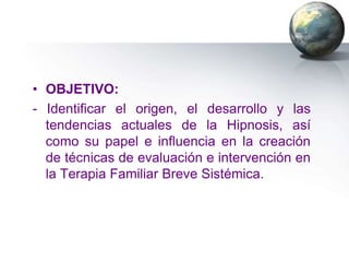 • OBJETIVO:
- Identificar el origen, el desarrollo y las
  tendencias actuales de la Hipnosis, así
  como su papel e influencia en la creación
  de técnicas de evaluación e intervención en
  la Terapia Familiar Breve Sistémica.
 