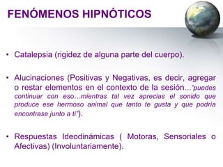 FENÓMENOS HIPNÓTICOS


• Catalepsia (rigidez de alguna parte del cuerpo).

• Alucinaciones (Positivas y Negativas, es decir, agregar
  o restar elementos en el contexto de la sesión…”puedes
  continuar con eso…mientras tal vez aprecias el sonido que
  produce ese hermoso animal que tanto te gusta y que podría
  encontrase junto a ti”).


• Respuestas Ideodinámicas ( Motoras, Sensoriales o
  Afectivas) (Involuntariamente).
 