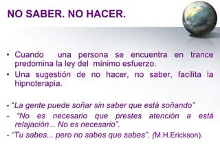NO SABER. NO HACER.


• Cuando     una persona se encuentra en trance
  predomina la ley del mínimo esfuerzo.
• Una sugestión de no hacer, no saber, facilita la
  hipnoterapia.

- “La gente puede soñar sin saber que está soñando”
- “No es necesario que prestes atención a está
   relajación... No es necesario”.
- “Tu sabes... pero no sabes que sabes”. (M.H.Erickson).
 