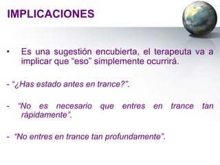 IMPLICACIONES


•   Es una sugestión encubierta, el terapeuta va a
    implicar que “eso” simplemente ocurrirá.

- “¿Has estado antes en trance?”.

-   “No es necesario     que   entres   en   trance   tan
     rápidamente”.

- “No entres en trance tan profundamente”.
 