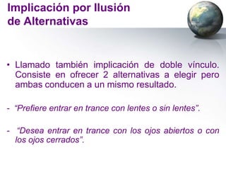 Implicación por Ilusión
de Alternativas


• Llamado también implicación de doble vínculo.
  Consiste en ofrecer 2 alternativas a elegir pero
  ambas conducen a un mismo resultado.

- “Prefiere entrar en trance con lentes o sin lentes”.

- “Desea entrar en trance con los ojos abiertos o con
  los ojos cerrados”.
 