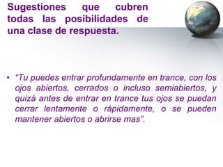 Sugestiones     que   cubren
todas las posibilidades de
una clase de respuesta.



• “Tu puedes entrar profundamente en trance, con los
  ojos abiertos, cerrados o incluso semiabiertos, y
  quizá antes de entrar en trance tus ojos se puedan
  cerrar lentamente o rápidamente, o se pueden
  mantener abiertos o abrirse mas”.
 