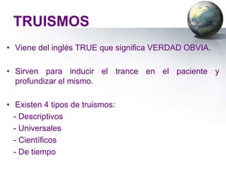 TRUISMOS
• Viene del inglés TRUE que significa VERDAD OBVIA.

• Sirven para inducir el trance en el paciente y
  profundizar el mismo.

• Existen 4 tipos de truismos:
  - Descriptivos
  - Universales
  - Científicos
  - De tiempo
 