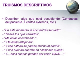 TRUISMOS DESCRIPTIVOS


• Describen algo que está sucediendo (Conductas
  del paciente. Eventos externos, etc.)

- “En este momento te encuentras sentado”.
- “Tienes los ojos cerrados”.
- “Me estas escuchando “.
- “Y te estas relajando”.
- “Y ese estado se parece mucho al dormir”.
- “Y uno cuando duerme en ocasiones sueña”.
- “Y....esos sueños pueden ser color B/N/R…”
 
