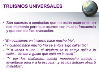 TRUISMOS UNIVERSALES


• Son sucesos o conductas que no están ocurriendo en
  ese momento pero que ocurren con mucha frecuencia
  y que son de fácil evocación.

- “En ocasiones en invierno hace mucho frio”.
- “Y cuando hace mucho frío se antoja algo calientito”.
- “Y a veces a uno… ni siquiera se le antoja salir a la
   calle… de tan a gusto que esta en la casa”.
- “Y por las mañanas…cuesta muuuuucho trabajo…
   levantarse para ir a la escuela…y se nos antojan otros 5
   minutitos”.
 