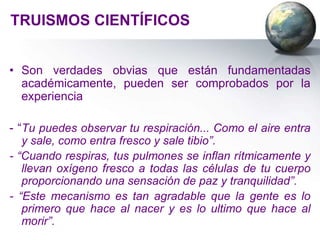TRUISMOS CIENTÍFICOS


• Son verdades obvias que están fundamentadas
  académicamente, pueden ser comprobados por la
  experiencia

- “Tu puedes observar tu respiración... Como el aire entra
   y sale, como entra fresco y sale tibio”.
- “Cuando respiras, tus pulmones se inflan rítmicamente y
   llevan oxígeno fresco a todas las células de tu cuerpo
   proporcionando una sensación de paz y tranquilidad”.
- “Este mecanismo es tan agradable que la gente es lo
   primero que hace al nacer y es lo ultimo que hace al
   morir”.
 