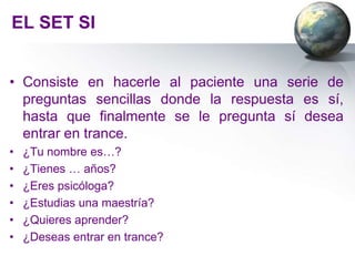 EL SET SI


• Consiste en hacerle al paciente una serie de
  preguntas sencillas donde la respuesta es sí,
  hasta que finalmente se le pregunta sí desea
  entrar en trance.
•   ¿Tu nombre es…?
•   ¿Tienes … años?
•   ¿Eres psicóloga?
•   ¿Estudias una maestría?
•   ¿Quieres aprender?
•   ¿Deseas entrar en trance?
 