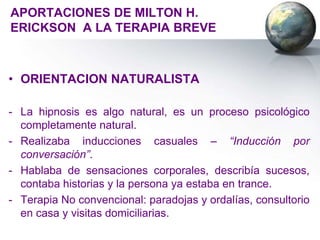 APORTACIONES DE MILTON H.
ERICKSON A LA TERAPIA BREVE



• ORIENTACION NATURALISTA

- La hipnosis es algo natural, es un proceso psicológico
  completamente natural.
- Realizaba inducciones casuales – “Inducción por
  conversación”.
- Hablaba de sensaciones corporales, describía sucesos,
  contaba historias y la persona ya estaba en trance.
- Terapia No convencional: paradojas y ordalías, consultorio
  en casa y visitas domiciliarias.
 