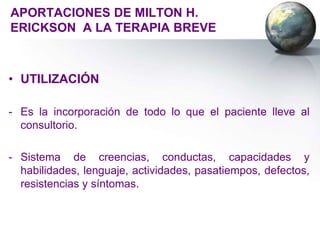 APORTACIONES DE MILTON H.
ERICKSON A LA TERAPIA BREVE



• UTILIZACIÓN

- Es la incorporación de todo lo que el paciente lleve al
  consultorio.

- Sistema de creencias, conductas, capacidades y
  habilidades, lenguaje, actividades, pasatiempos, defectos,
  resistencias y síntomas.
 