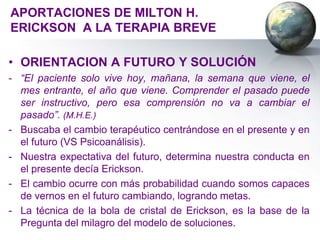 APORTACIONES DE MILTON H.
ERICKSON A LA TERAPIA BREVE

• ORIENTACION A FUTURO Y SOLUCIÓN
- “El paciente solo vive hoy, mañana, la semana que viene, el
  mes entrante, el año que viene. Comprender el pasado puede
  ser instructivo, pero esa comprensión no va a cambiar el
  pasado”. (M.H.E.)
- Buscaba el cambio terapéutico centrándose en el presente y en
  el futuro (VS Psicoanálisis).
- Nuestra expectativa del futuro, determina nuestra conducta en
  el presente decía Erickson.
- El cambio ocurre con más probabilidad cuando somos capaces
  de vernos en el futuro cambiando, logrando metas.
- La técnica de la bola de cristal de Erickson, es la base de la
  Pregunta del milagro del modelo de soluciones.
 