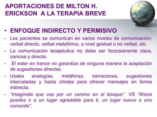 APORTACIONES DE MILTON H.
ERICKSON A LA TERAPIA BREVE

• ENFOQUE INDIRECTO Y PERMISIVO
- Los pacientes se comunican en varios niveles de comunicación;
  verbal directo, verbal metafórico, a nivel gestual o no verbal, etc.
- La comunicación terapéutica no debe ser forzosamente clara,
  concisa y directa.
- El estar en trance no garantiza de ninguna manera la aceptación
  de sugestiones directas.
- Usaba      analogías,    metáforas,     narraciones,     sugestiones
  intercaladas y hasta chistes para ofrecer mensajes en forma
  indirecta.
- “Imagínate que vas por un camino en el bosque”. VS “Ahora
  puedes ir a un lugar agradable para ti, un lugar nuevo o uno
  conocido”.
 
