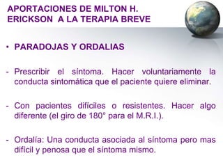 APORTACIONES DE MILTON H.
ERICKSON A LA TERAPIA BREVE


• PARADOJAS Y ORDALIAS

- Prescribir el síntoma. Hacer voluntariamente la
  conducta sintomática que el paciente quiere eliminar.

- Con pacientes difíciles o resistentes. Hacer algo
  diferente (el giro de 180° para el M.R.I.).

- Ordalía: Una conducta asociada al síntoma pero mas
  difícil y penosa que el síntoma mismo.
 