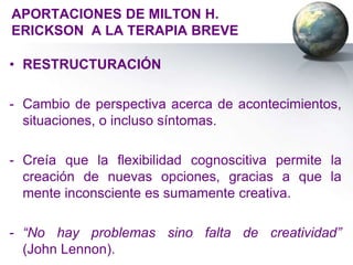 APORTACIONES DE MILTON H.
ERICKSON A LA TERAPIA BREVE

• RESTRUCTURACIÓN

- Cambio de perspectiva acerca de acontecimientos,
  situaciones, o incluso síntomas.

- Creía que la flexibilidad cognoscitiva permite la
  creación de nuevas opciones, gracias a que la
  mente inconsciente es sumamente creativa.

- “No hay problemas sino falta de creatividad”
  (John Lennon).
 