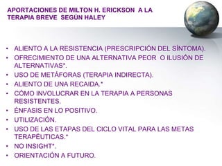 APORTACIONES DE MILTON H. ERICKSON A LA
TERAPIA BREVE SEGÚN HALEY




• ALIENTO A LA RESISTENCIA (PRESCRIPCIÓN DEL SÍNTOMA).
• OFRECIMIENTO DE UNA ALTERNATIVA PEOR O ILUSIÓN DE
  ALTERNATIVAS*.
• USO DE METÁFORAS (TERAPIA INDIRECTA).
• ALIENTO DE UNA RECAIDA.*
• CÓMO INVOLUCRAR EN LA TERAPIA A PERSONAS
  RESISTENTES.
• ÉNFASIS EN LO POSITIVO.
• UTILIZACIÓN.
• USO DE LAS ETAPAS DEL CICLO VITAL PARA LAS METAS
  TERAPÉUTICAS.*
• NO INSIGHT*.
• ORIENTACIÓN A FUTURO.
 