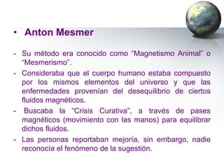 • Anton Mesmer

- Su método era conocido como “Magnetismo Animal” o
  “Mesmerismo”.
- Consideraba que el cuerpo humano estaba compuesto
  por los mismos elementos del universo y que las
  enfermedades provenían del desequilibrio de ciertos
  fluidos magnéticos.
- Buscaba la “Crisis Curativa”, a través de pases
  magnéticos (movimiento con las manos) para equilibrar
  dichos fluidos.
- Las personas reportaban mejoría, sin embargo, nadie
  reconocía el fenómeno de la sugestión.
 